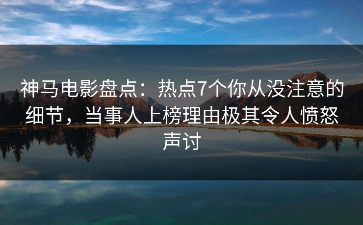 神马电影盘点：热点7个你从没注意的细节，当事人上榜理由极其令人愤怒声讨