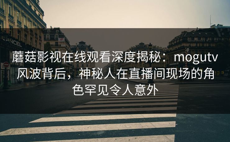 蘑菇影视在线观看深度揭秘：mogutv风波背后，神秘人在直播间现场的角色罕见令人意外
