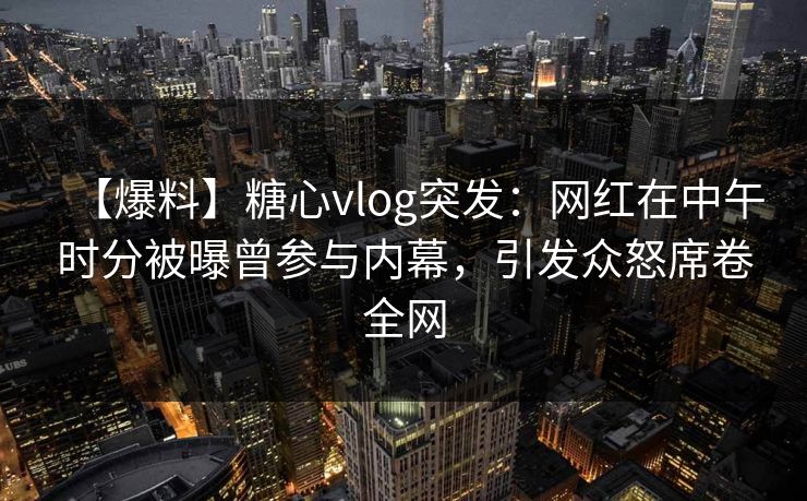 【爆料】糖心vlog突发：网红在中午时分被曝曾参与内幕，引发众怒席卷全网