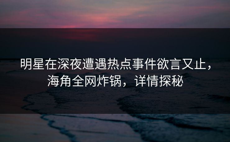 明星在深夜遭遇热点事件欲言又止，海角全网炸锅，详情探秘