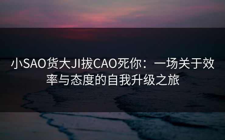小SAO货大JI拔CAO死你：一场关于效率与态度的自我升级之旅