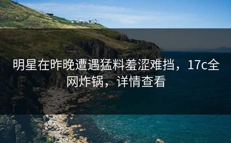 明星在昨晚遭遇猛料羞涩难挡，17c全网炸锅，详情查看