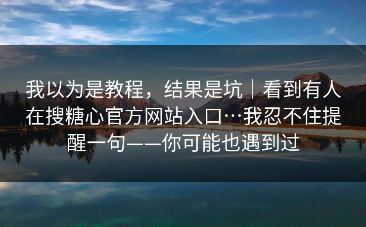我以为是教程，结果是坑｜看到有人在搜糖心官方网站入口…我忍不住提醒一句——你可能也遇到过