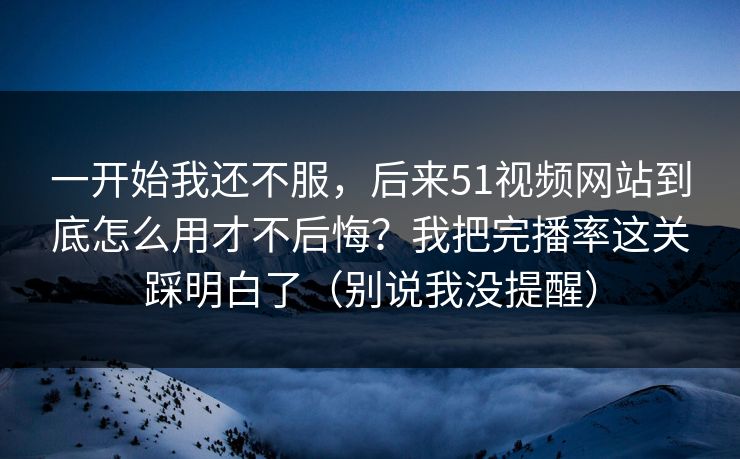 一开始我还不服，后来51视频网站到底怎么用才不后悔？我把完播率这关踩明白了（别说我没提醒）