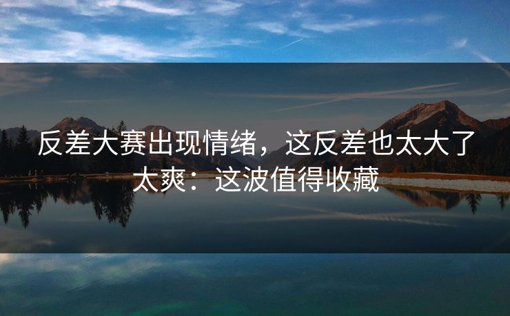 反差大赛出现情绪，这反差也太大了太爽：这波值得收藏