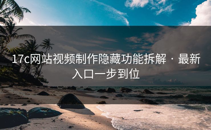 17c网站视频制作隐藏功能拆解 · 最新入口一步到位