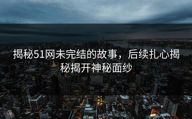 揭秘51网未完结的故事，后续扎心揭秘揭开神秘面纱