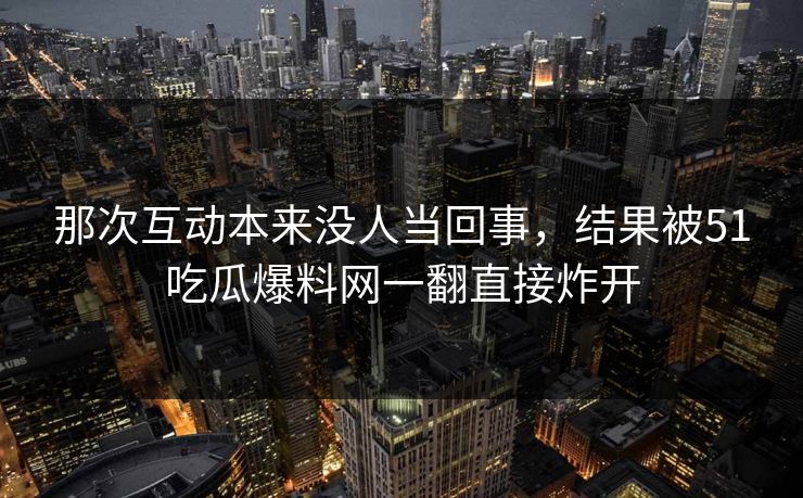 那次互动本来没人当回事，结果被51吃瓜爆料网一翻直接炸开