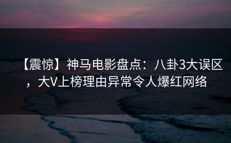 【震惊】神马电影盘点：八卦3大误区，大V上榜理由异常令人爆红网络
