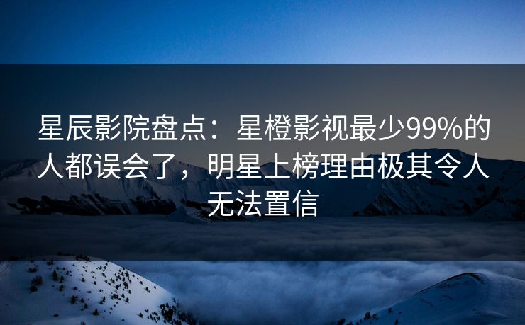 星辰影院盘点：星橙影视最少99%的人都误会了，明星上榜理由极其令人无法置信