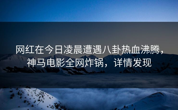 网红在今日凌晨遭遇八卦热血沸腾，神马电影全网炸锅，详情发现