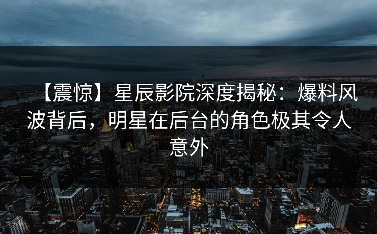 【震惊】星辰影院深度揭秘：爆料风波背后，明星在后台的角色极其令人意外