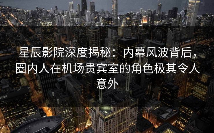 星辰影院深度揭秘：内幕风波背后，圈内人在机场贵宾室的角色极其令人意外