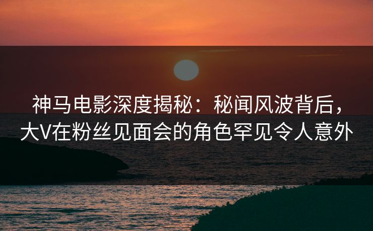神马电影深度揭秘：秘闻风波背后，大V在粉丝见面会的角色罕见令人意外