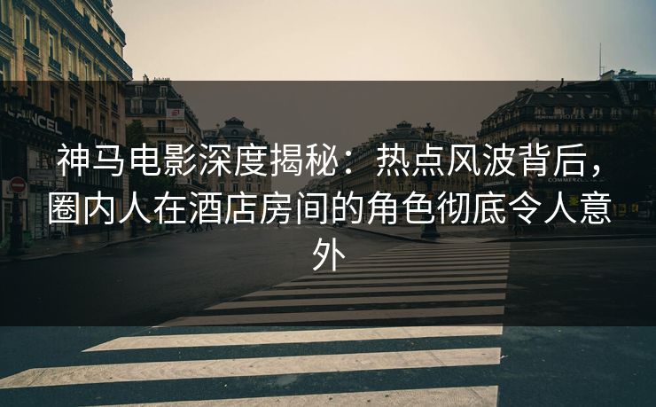 神马电影深度揭秘：热点风波背后，圈内人在酒店房间的角色彻底令人意外
