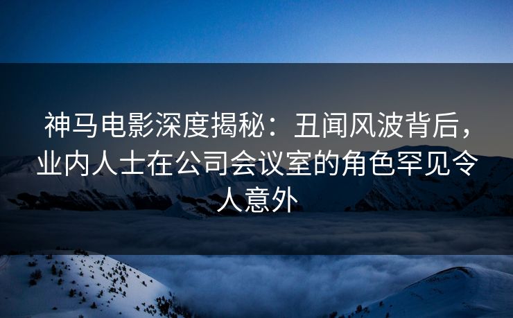神马电影深度揭秘：丑闻风波背后，业内人士在公司会议室的角色罕见令人意外
