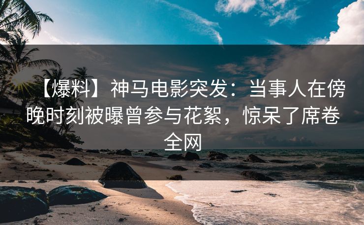 【爆料】神马电影突发：当事人在傍晚时刻被曝曾参与花絮，惊呆了席卷全网