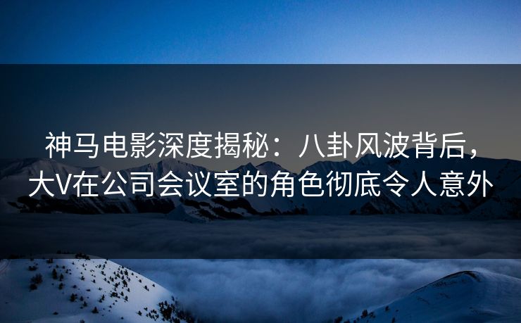 神马电影深度揭秘：八卦风波背后，大V在公司会议室的角色彻底令人意外