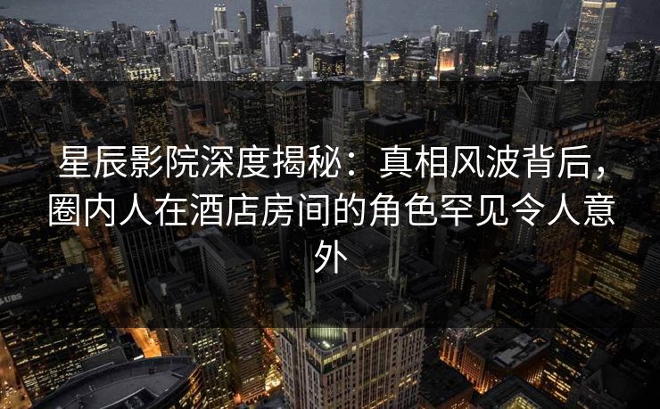 星辰影院深度揭秘：真相风波背后，圈内人在酒店房间的角色罕见令人意外