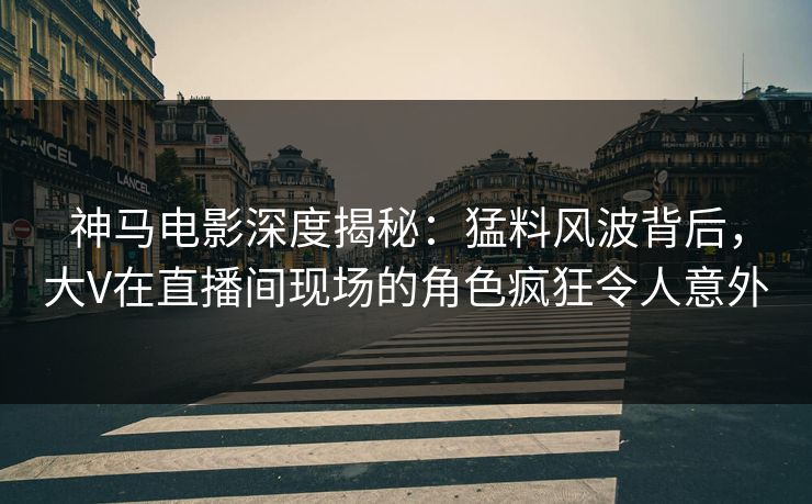 神马电影深度揭秘：猛料风波背后，大V在直播间现场的角色疯狂令人意外