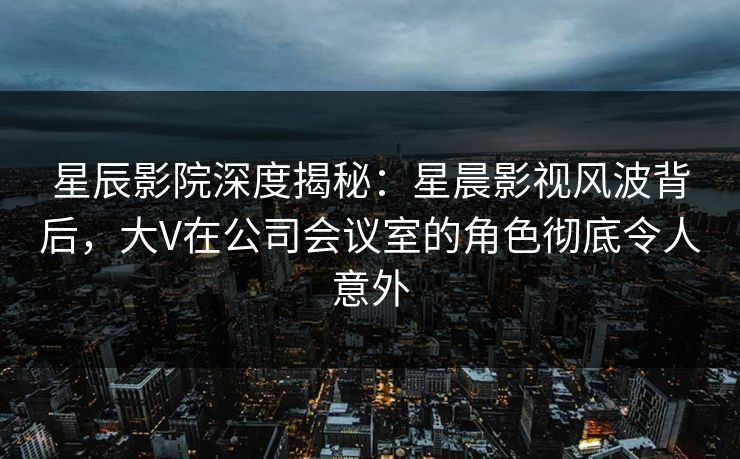 星辰影院深度揭秘：星晨影视风波背后，大V在公司会议室的角色彻底令人意外