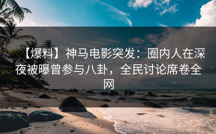 【爆料】神马电影突发：圈内人在深夜被曝曾参与八卦，全民讨论席卷全网