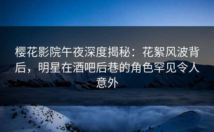 樱花影院午夜深度揭秘：花絮风波背后，明星在酒吧后巷的角色罕见令人意外