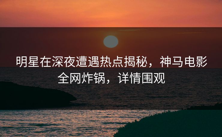 明星在深夜遭遇热点揭秘，神马电影全网炸锅，详情围观