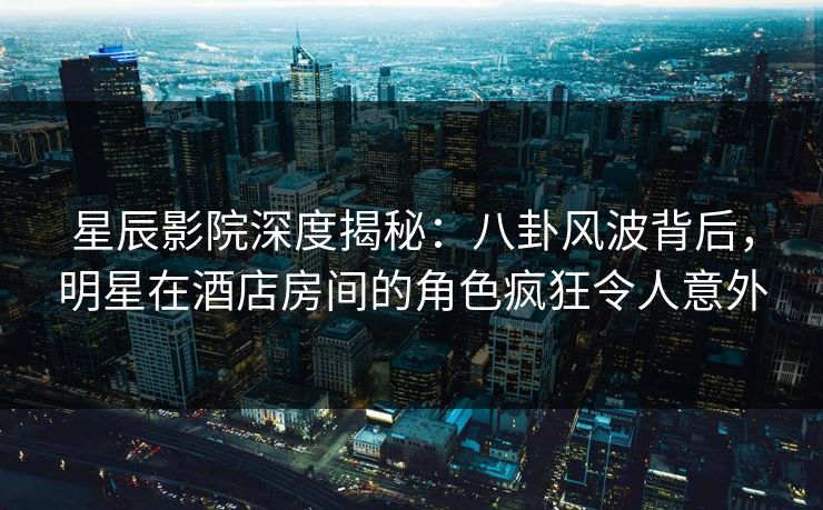 星辰影院深度揭秘：八卦风波背后，明星在酒店房间的角色疯狂令人意外