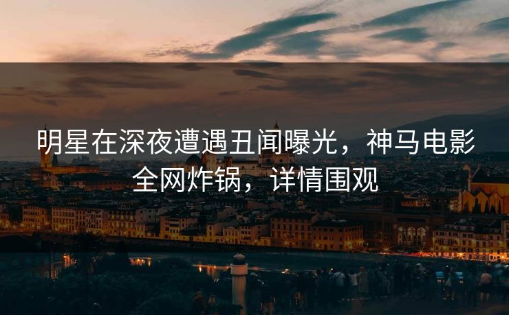 明星在深夜遭遇丑闻曝光，神马电影全网炸锅，详情围观