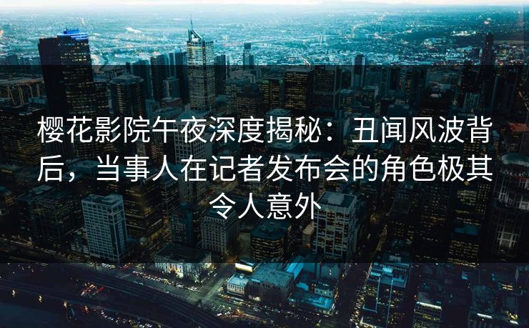樱花影院午夜深度揭秘：丑闻风波背后，当事人在记者发布会的角色极其令人意外