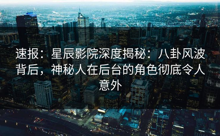 速报：星辰影院深度揭秘：八卦风波背后，神秘人在后台的角色彻底令人意外