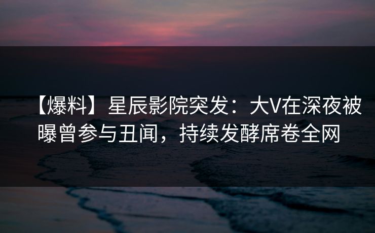 【爆料】星辰影院突发:大V在深夜被曝曾参与丑闻,持续发酵席卷全网