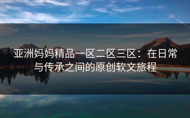 亚洲妈妈精品一区二区三区:在日常与传承之间的原创软文旅程