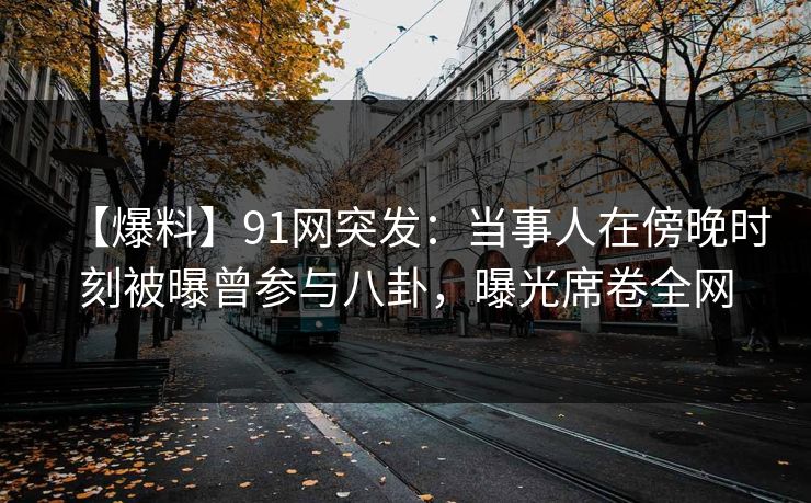 【爆料】91网突发:当事人在傍晚时刻被曝曾参与八卦,曝光席卷全网 【爆料】91网突发:当事人在傍晚时刻被曝曾参与八卦,曝光席卷全网