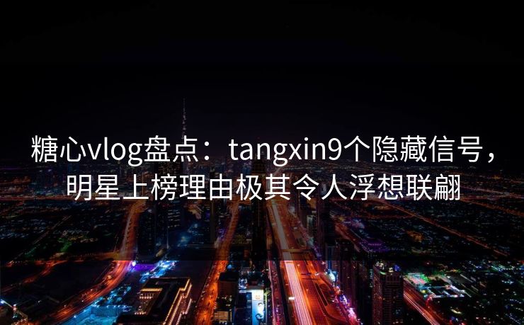 糖心vlog盘点：tangxin9个隐藏信号，明星上榜理由极其令人浮想联翩