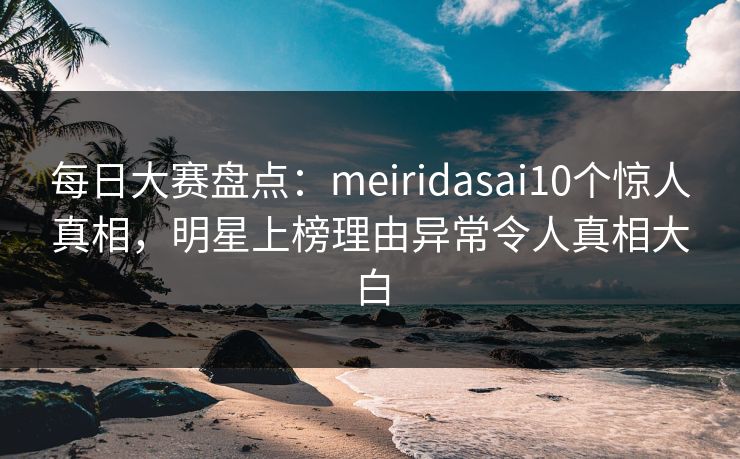 每日大赛盘点:meiridasai10个惊人真相,明星上榜理由异常令人真相大白 每日大赛盘点:meiridasai10个惊人真相,明星上榜理由异常令人真相大白