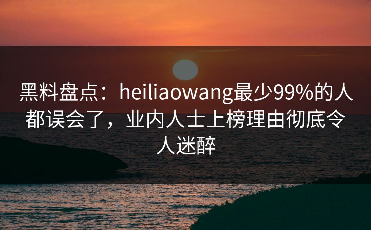 黑料盘点:heiliaowang最少99%的人都误会了,业内人士上榜理由彻底令人迷醉 黑料盘点:heiliaowang最少99%的人都误会了,业内人士上榜理由彻底令人迷醉