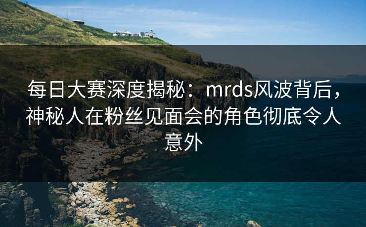 每日大赛深度揭秘:mrds风波背后,神秘人在粉丝见面会的角色彻底令人意外