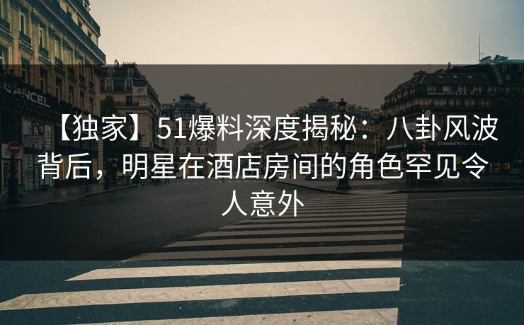 【独家】51爆料深度揭秘：八卦风波背后，明星在酒店房间的角色罕见令人意外