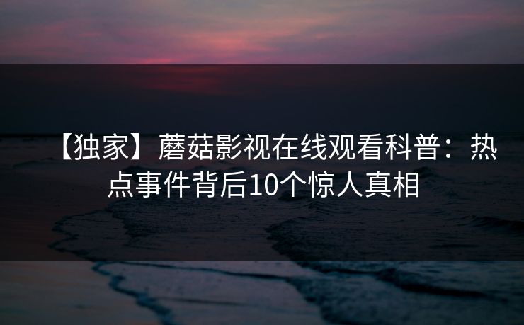 【独家】蘑菇影视在线观看科普：热点事件背后10个惊人真相