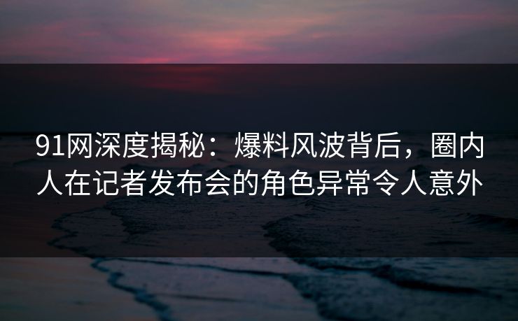 91网深度揭秘:爆料风波背后,圈内人在记者发布会的角色异常令人意外 91网深度揭秘:爆料风波背后,圈内人在记者发布会的角色异常令人意外