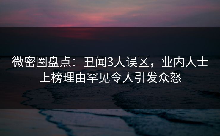 微密圈盘点：丑闻3大误区，业内人士上榜理由罕见令人引发众怒