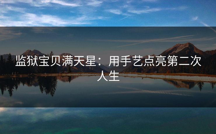 监狱宝贝满天星：用手艺点亮第二次人生