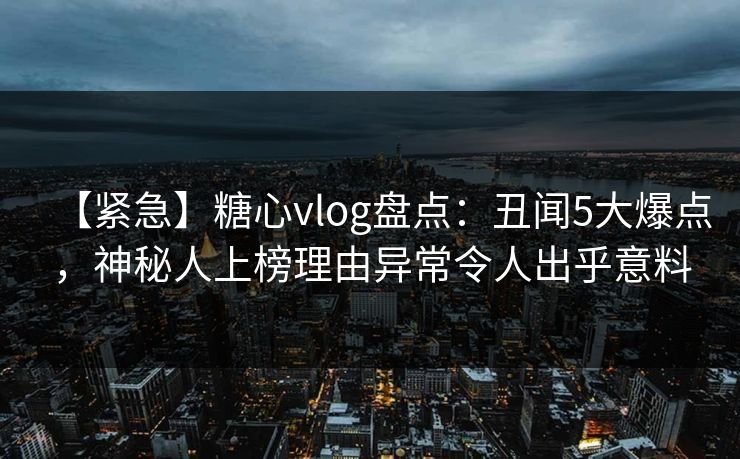【紧急】糖心vlog盘点:丑闻5大爆点,神秘人上榜理由异常令人出乎意料 【紧急】糖心vlog盘点:丑闻5大爆点,神秘人上榜理由异常令人出乎意料