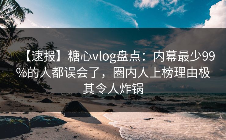 【速报】糖心vlog盘点：内幕最少99%的人都误会了，圈内人上榜理由极其令人炸锅
