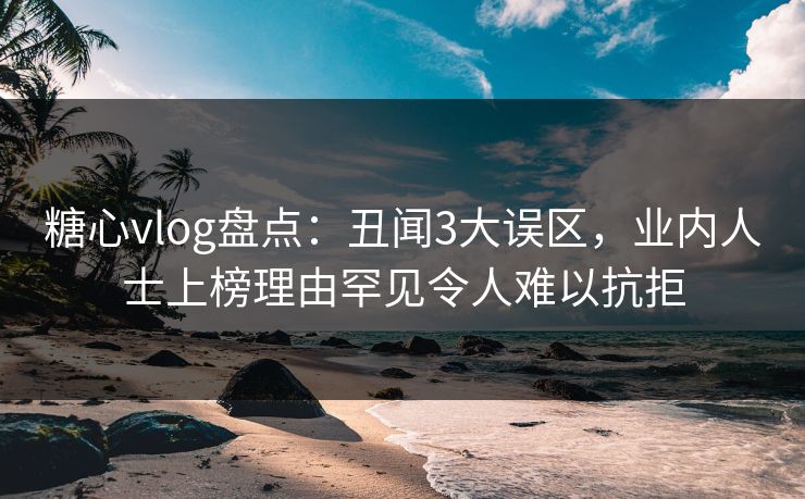 糖心vlog盘点：丑闻3大误区，业内人士上榜理由罕见令人难以抗拒