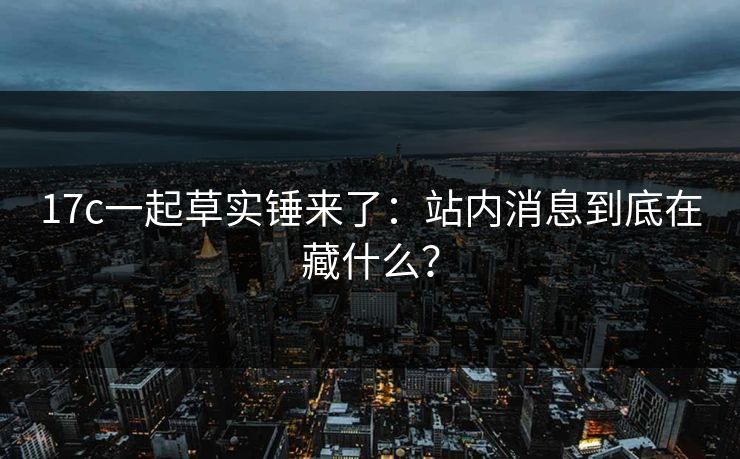 17c一起草实锤来了：站内消息到底在藏什么？