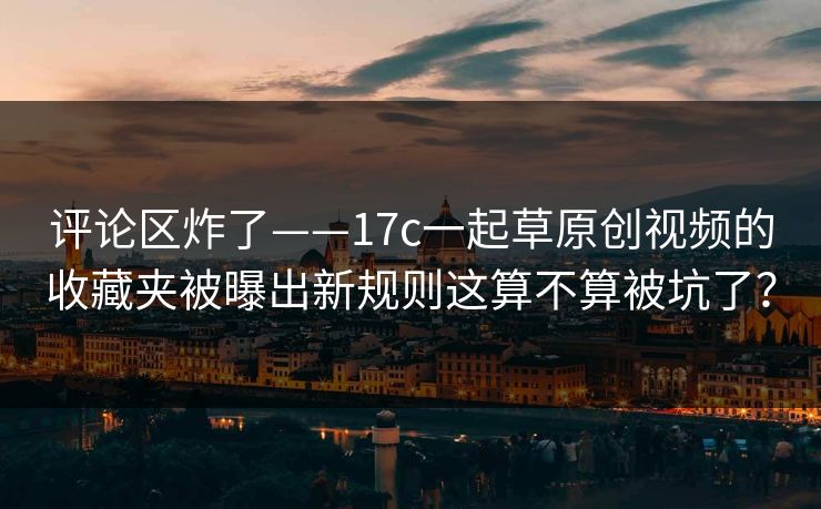 评论区炸了——17c一起草原创视频的收藏夹被曝出新规则这算不算被坑了？