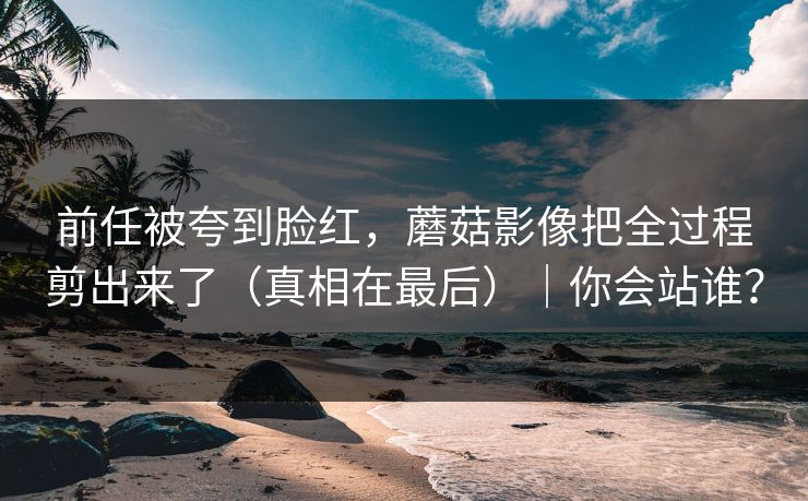 前任被夸到脸红，蘑菇影像把全过程剪出来了（真相在最后）｜你会站谁？